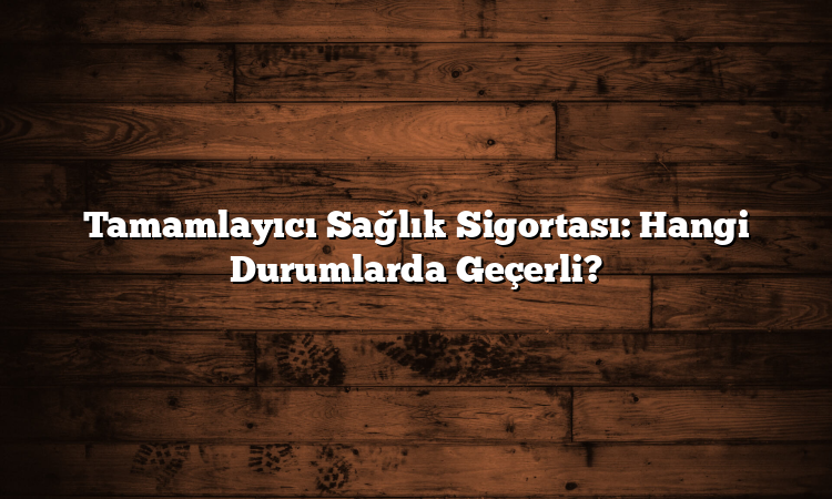 Tamamlayıcı Sağlık Sigortası: Hangi Durumlarda Geçerli?
