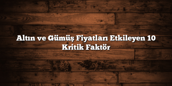Altın ve Gümüş Fiyatları Etkileyen 10 Kritik Faktör