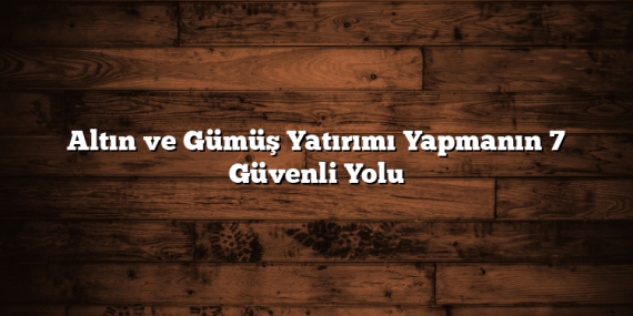 Altın ve Gümüş Yatırımı Yapmanın 7 Güvenli Yolu