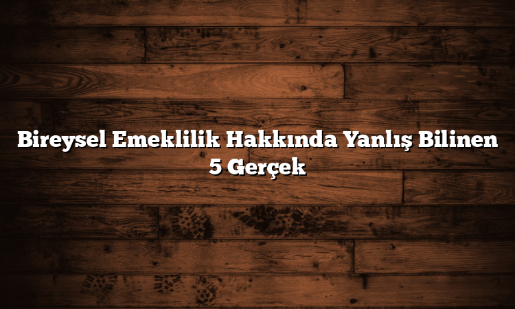 Bireysel Emeklilik Hakkında Yanlış Bilinen 5 Gerçek