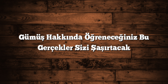 Gümüş Hakkında Öğreneceğiniz Bu Gerçekler Sizi Şaşırtacak