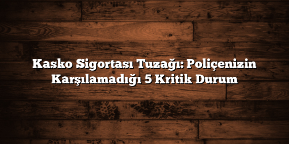Kasko Sigortası Tuzağı: Poliçenizin Karşılamadığı 5 Kritik Durum