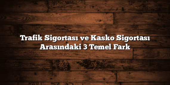 Trafik Sigortası ve Kasko Sigortası Arasındaki 3 Temel Fark