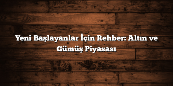 Yeni Başlayanlar İçin Rehber: Altın ve Gümüş Piyasası