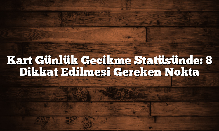 Kart Günlük Gecikme Statüsünde: 8 Dikkat Edilmesi Gereken Nokta