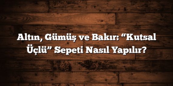 Altın, Gümüş ve Bakır: “Kutsal Üçlü” Sepeti Nasıl Yapılır?