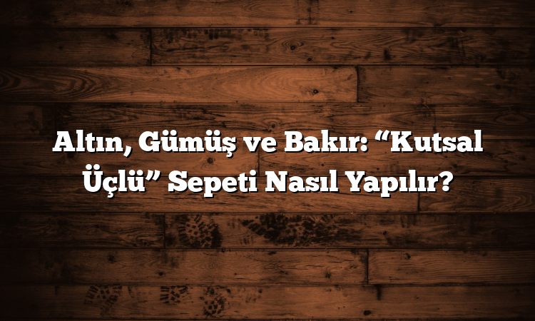 Altın, Gümüş ve Bakır: “Kutsal Üçlü” Sepeti Nasıl Yapılır?