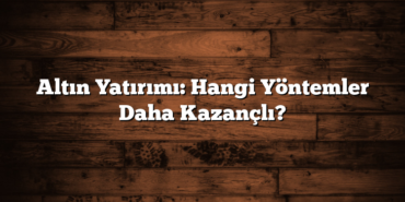 Altın Yatırımı: Hangi Yöntemler Daha Kazançlı?