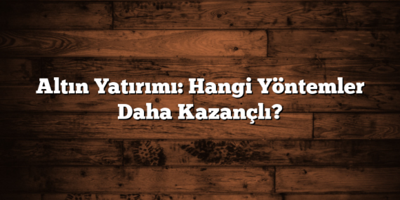 Altın Yatırımı: Hangi Yöntemler Daha Kazançlı?