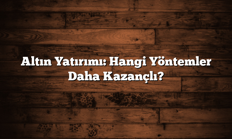 Altın Yatırımı: Hangi Yöntemler Daha Kazançlı?