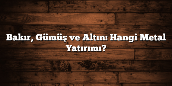 Bakır, Gümüş ve Altın: Hangi Metal Yatırımı?