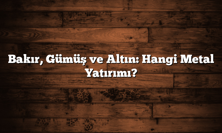 Bakır, Gümüş ve Altın: Hangi Metal Yatırımı?