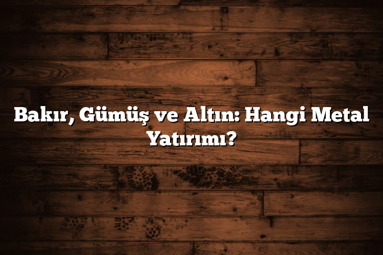 Bakır, Gümüş ve Altın: Hangi Metal Yatırımı?
