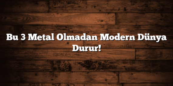 Bu 3 Metal Olmadan Modern Dünya Durur!