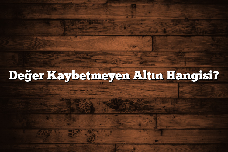 Değer Kaybetmeyen Altın Hangisi? Değer Kaybetmeyen Altın Hangisi?