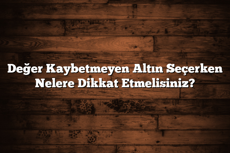 Değer Kaybetmeyen Altın Seçerken Nelere Dikkat Etmelisiniz?