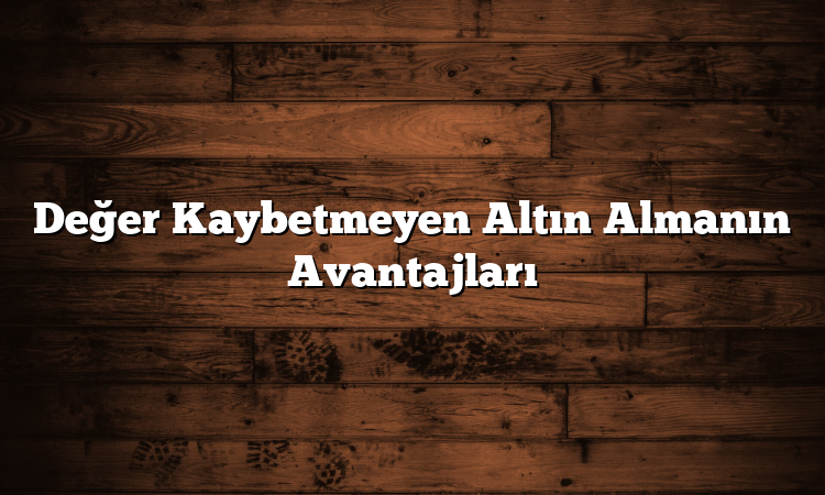 Değer Kaybetmeyen Altın Almanın Avantajları