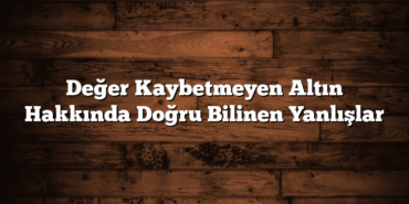 Değer Kaybetmeyen Altın Hakkında Doğru Bilinen Yanlışlar