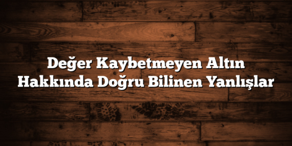 Değer Kaybetmeyen Altın Hakkında Doğru Bilinen Yanlışlar