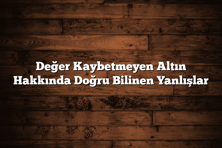 Değer Kaybetmeyen Altın Hakkında Doğru Bilinen Yanlışlar