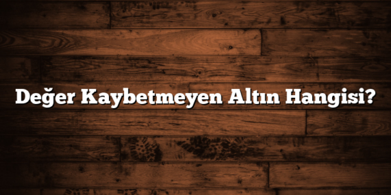 Değer Kaybetmeyen Altın Hangisi?
