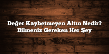 Değer Kaybetmeyen Altın Nedir? Bilmeniz Gereken Her Şey