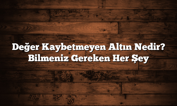 Değer Kaybetmeyen Altın Nedir? Bilmeniz Gereken Her Şey