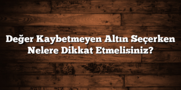 Değer Kaybetmeyen Altın Seçerken Nelere Dikkat Etmelisiniz?