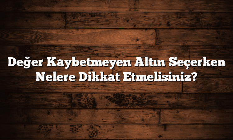 Değer Kaybetmeyen Altın Seçerken Nelere Dikkat Etmelisiniz?