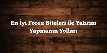 En İyi Forex Siteleri ile Yatırım Yapmanın Yolları
