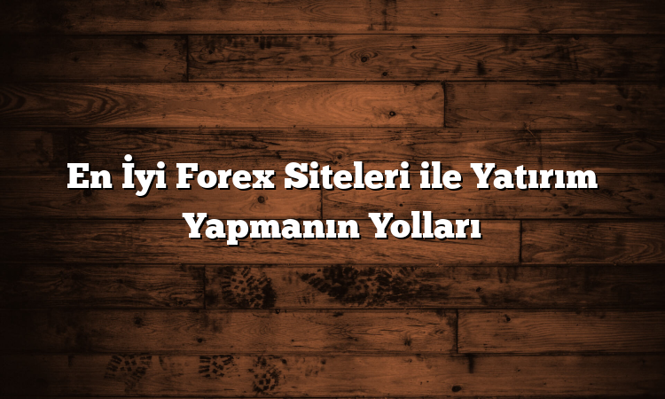 En İyi Forex Siteleri ile Yatırım Yapmanın Yolları