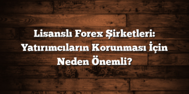 Lisanslı Forex Şirketleri: Yatırımcıların Korunması İçin Neden Önemli?