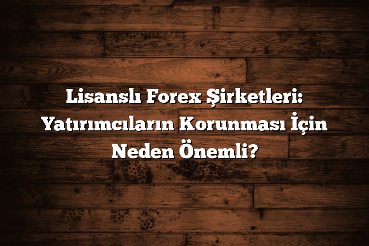 Lisanslı Forex Şirketleri: Yatırımcıların Korunması İçin Neden Önemli?