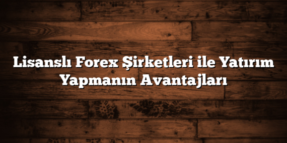 Lisanslı Forex Şirketleri ile Yatırım Yapmanın Avantajları
