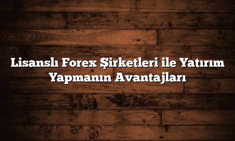 Lisanslı Forex Şirketleri ile Yatırım Yapmanın Avantajları