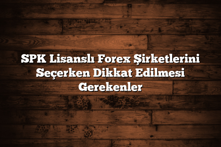 SPK Lisanslı Forex Şirketlerini Seçerken Dikkat Edilmesi Gerekenler