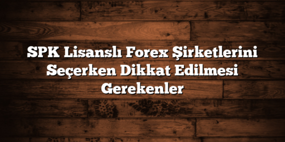 SPK Lisanslı Forex Şirketlerini Seçerken Dikkat Edilmesi Gerekenler