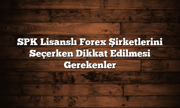 SPK Lisanslı Forex Şirketlerini Seçerken Dikkat Edilmesi Gerekenler