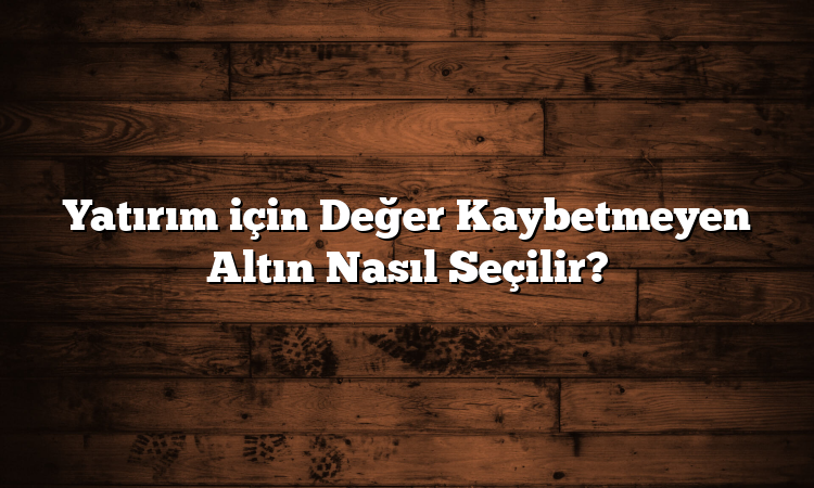 Yatırım için Değer Kaybetmeyen Altın Nasıl Seçilir?