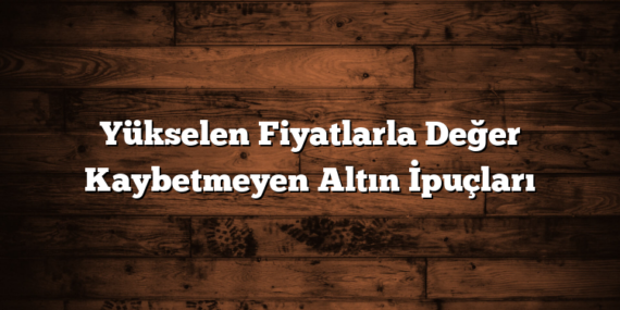 Yükselen Fiyatlarla Değer Kaybetmeyen Altın İpuçları