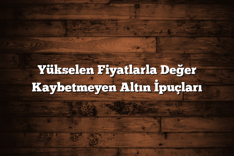 Yükselen Fiyatlarla Değer Kaybetmeyen Altın İpuçları