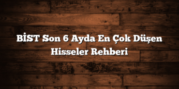 BİST Son 6 Ayda En Çok Düşen Hisseler Rehberi