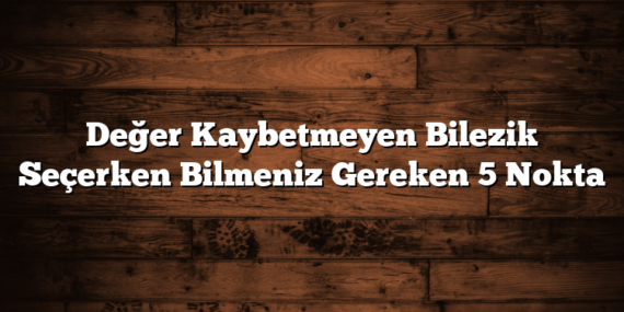 Değer Kaybetmeyen Bilezik Seçerken Bilmeniz Gereken 5 Nokta