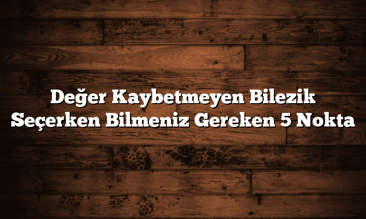 Değer Kaybetmeyen Bilezik Seçerken Bilmeniz Gereken 5 Nokta