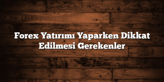 Forex Yatırımı Yaparken Dikkat Edilmesi Gerekenler