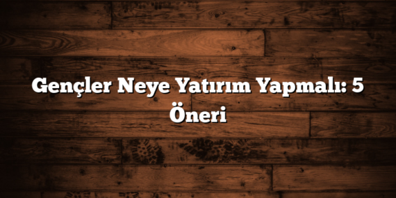 Gençler Neye Yatırım Yapmalı: 5 Öneri