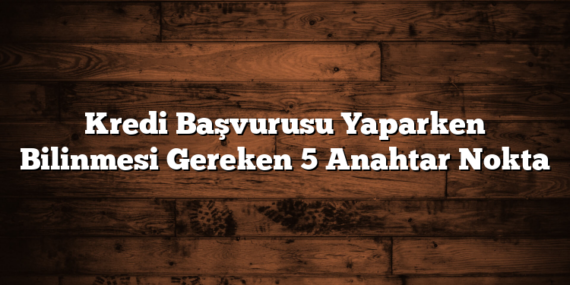 Kredi Başvurusu Yaparken Bilinmesi Gereken 5 Anahtar Nokta