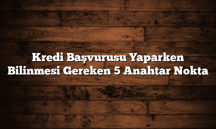 Kredi Başvurusu Yaparken Bilinmesi Gereken 5 Anahtar Nokta