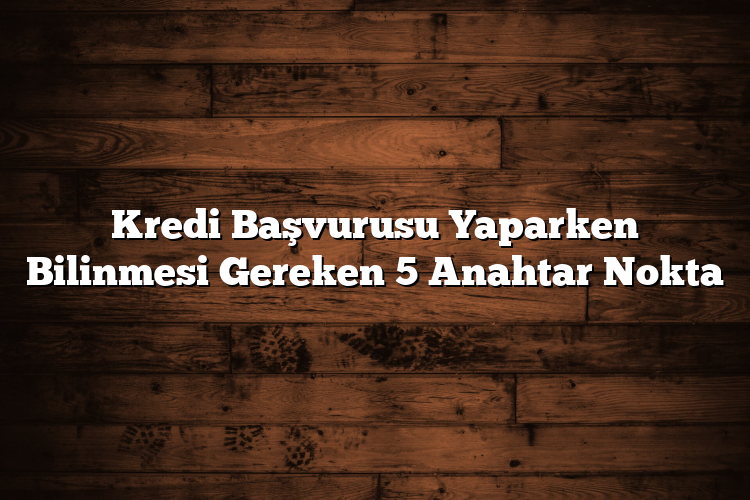 Kredi Başvurusu Yaparken Bilinmesi Gereken 5 Anahtar Nokta