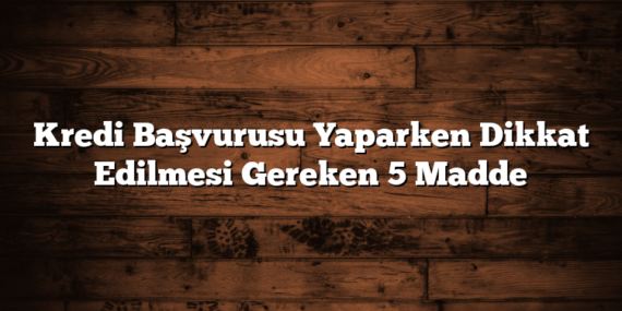 Kredi Başvurusu Yaparken Dikkat Edilmesi Gereken 5 Madde
